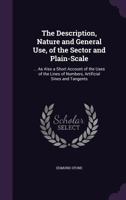 The Description, Nature and General Use, of the Sector and Plain-Scale: ... as Also a Short Account of the Uses of the Lines of Numbers, Artificial Sines and Tangents 1141760479 Book Cover