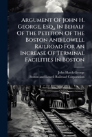 Argument Of John H. George, Esq., In Behalf Of The Petition Of The Boston And Lowell Railroad For An Increase Of Terminal Facilities In Boston: Before ... Legislature. Thursday Evening, Feb. 4, 1869 1245070428 Book Cover