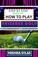 STEP BY STEP GUIDE ON HOW TO PLAY FRISEBEE GOLF: Learn The Basics, Perfect Your Throws, And Navigate The Course Like A Pro In This Step-By-Step Frisbee Golf Primer B0CTFLY7ZQ Book Cover