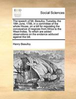 The Speech Of Mr. Beaufoy: Tuesday, The 18th June, 1788, In A Committee Of The Whole House, On A Bill For Regulating The Conveyance Of Negroes From ... On The Evidence Adduced Against The Bill 1246904640 Book Cover