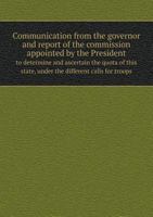 Communication from the Governor and Report of the Commission Appointed by the President to Determine and Ascertain the Quota of This State, Under the Different Calls for Troops 5518706782 Book Cover