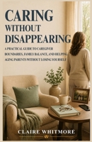 CARING WITHOUT DISAPPEARING: A PRACTICAL GUIDE TO CAREGIVER BOUNDARIES, FAMILY BALANCE, AND HELPING AGING PARENTS WITHOUT LOSING YOURSELF (Aging Parents Care Series) B0H4LL4116 Book Cover