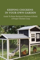 Keeping Chickens In Your Own Garden: Guide To Raise Backyard Chickens & Build A Proper Chicken Coop: Why You Need To Build Your Chicken Coop B09BYN3BYB Book Cover