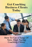 Get Coaching Business Clients Today: How To Get A Surge Of New, High Paying Coaching Clients: Proven Life Coach Marketing Ideas That Attract Clients B098W77B75 Book Cover