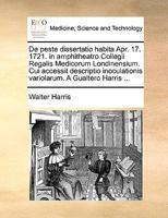 De peste dissertatio habita Apr. 17. 1721. in amphitheatro Collegii Regalis Medicorum Londinensium. Cui accessit descriptio inoculationis variolarum. A Gualtero Harris ... 1170583075 Book Cover