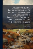 Collectio Rerum Ecclesiasticarum De Dioecesi Eboracensi, Or, Collections Relative to Churches and Chapels Within the Diocese of York; to Which Are Added Collections Relative to Churches and Chapels Wi 1247385787 Book Cover