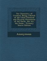 The Chemistry of Creation: Being a Sketch of the Chief Chemical and Physical Phenomena of the Earth, the Air, the Ocean 1148552855 Book Cover