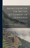 An Account of the British Settlement of Honduras: Being a View of Its Commercial and Agricultural Resources, Soil, Climate, Natural History, &C 1016792859 Book Cover