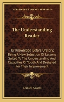 The Understanding Reader: Or Knowledge Before Oratory; Being A New Selection Of Lessons Suited To The Understanding And Capacities Of Youth And Designed For Their Improvement 1163648809 Book Cover