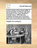 A short review of the recent affair of honor between His Royal Highness the Duke of York, and Lieutenant Colonel Lenox. With free and impartial ... comments upon the circumstances attending it 1171452675 Book Cover