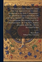 Letters On the Trinity, and On the Divinity of Christ, Addressed to W.E. Channing, in Answer to His Sermon On the Doctrines of Christianity [A Sermon ... Rev. Jared Sparks]. Republ., With Alterations 1022659464 Book Cover