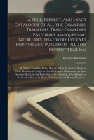 A True, Perfect, and Exact Catalogue of All the Comedies, Tragedies, Tragi-Comedies, Pastorals, Masques and Interludes, That Were Ever Yet Printed and Published Till This Present Year 1661: All Which 1015185797 Book Cover
