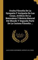 Oculta Filosofia De La Sympatia Y Antipatia De Las Cosas, Artificio De La Naturaleza Y Noticia Natural Del Mundo Y Segunda Parte De La Curiosa Filosofia ... 0274315246 Book Cover