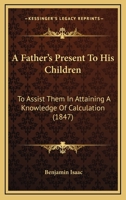 A Father's Present to His Children, to Assist Them in Attaining a Knowledge of Calculation 1437453279 Book Cover