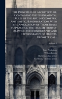The Principles of Architecture, Containing the Fundamental Rules of the Art, in Geometry, Arithmetic, & Mensuration, With the Application of Those ... and Orthography of Objects, Geometrical... 1025179587 Book Cover