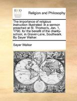 The importance of religious instruction illustrated: in a sermon preached at St. Thomas's, Jan. 1, 1790. for the benefit of the charity-school, in Gravel-Lane, Southwark. By Sayer Walker. 1140923633 Book Cover