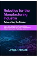 ROBOTICS FOR THE MANUFACTURING INDUSTRY AUTOMATING THE FUTURE: Learn How Robotics Is Revolutionizing Manufacturing and How You Can Implement Robotic Systems in Production Lines B0F29T9PBF Book Cover