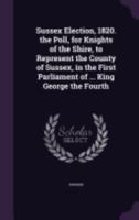 Sussex Election, 1820. the Poll, for Knights of the Shire, to Represent the County of Sussex, in the First Parliament of ... King George the Fourth 1359339914 Book Cover