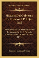 Historia del Gobierno del Doctor J. P. Rojas Paul, Presidente de Los Estados Unidos de Venezuela En El Per�odo Constitucional de 1888 � 1890 (Classic Reprint) 1145128408 Book Cover