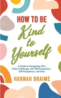 How to Be Kind to Yourself: A Guide to Navigating Life's Daily Challenges with Self-Compassion, Self-Acceptance, and Ease 191434104X Book Cover