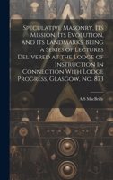 Speculative Masonry, its Mission, its Evolution, and its Landmarks. Being a Series of Lectures Delivered at the Lodge of Instruction in Connection Wit 101988410X Book Cover