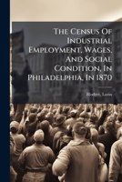 The Census Of Industrial Employment, Wages, And Social Condition, In Philadelphia, In 1870 1246927195 Book Cover