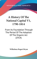 A History Of The National Capital V1, 1790-1814: From Its Foundation Through The Period Of The Adoption Of The Organic Act 1164532855 Book Cover