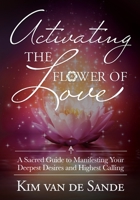 Activating the Flower of Love: A Sacred Guide to Manifesting your Deepest Desires and Highest Calling 1955272131 Book Cover