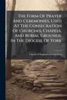 The Form Of Prayer And Ceremonies, Used At The Consecration Of Churches, Chapels, And Burial Grounds, In The Diocese Of York... 1277068429 Book Cover