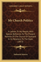 My Church Politics: In Letters To My People, With Special Reference To The Present Position Of The Church Of Scotland In Its Relations To The State (1813) 1146841825 Book Cover