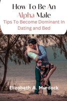 How To Be An Alpha Male: Tips To Become Dominant In Dating And Bed B0BN93R93R Book Cover