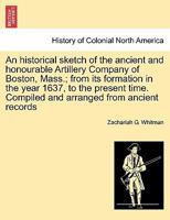 An historical sketch of the ancient and honourable Artillery Company of Boston, Mass.; from its formation in the year 1637, to the present time. Compiled and arranged from ancient records 1241426988 Book Cover