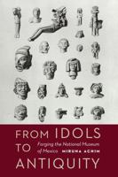 From Idols to Antiquity: Forging the National Museum of Mexico 1496203372 Book Cover