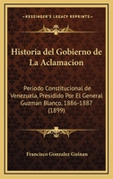 Historia del Gobierno de La Aclamacion: Periodo Constitucional de Venezuela, Presidido Por El General Guzman Blanco, 1886-1887 (1899) 1148100733 Book Cover