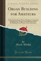 Organ Building For Amateurs: A Practical Guide For Home-workers. Containing Specifications, Designs, And Full Instructions For Making Every Portion Of The Instrument 1015482791 Book Cover