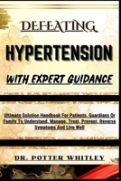 DEFEATING HYPERTENSION WITH EXPERT GUIDANCE: Ultimate Solution Handbook For Patients, Guardians Or Family To Understand, Manage, Treat, Prevent, Reverse Symptoms And Live Well B0CQVLR87J Book Cover