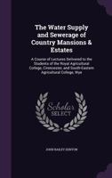 The Water Supply and Sewerage of Country Mansions & Estates: A Course of Lectures Delivered to the Students of the Royal Agricultural College, Cirencester, and South-Eastern Agricultural College, Wye 1340867834 Book Cover