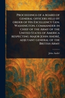 Proceedings of a Board of General Officers Held by Order of His Excellency Gen. Washington, Commander in Chief of the Army of the United States of ... André, Adjutant General of the British Army 1023420406 Book Cover