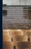 Special Report to the Honourable the Minister of Education on the Ontario Educational Exhibit, and the Educational Features of the International Exhibition at Philadelphia, 1876 1014595193 Book Cover