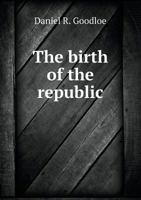 The Birth of the Republic; Compiled From the National and Colonial Histories and Historical Collections, From the American Archives and From Memoirs, ... and Proceedings of the British Parliament 1014670802 Book Cover