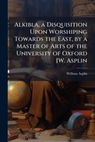 Alkibla, a Disquisition Upon Worshiping Towards the East, by a Master of Arts of the University of Oxford [W. Asplin: .], Part 1 1148299734 Book Cover