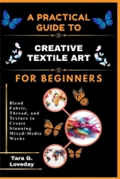 A PRATICAL GUIDE TO CREATIVE TEXTILE ART FOR BEGINNERS: Blend Fabric, Thread, and Texture to Create Stunning Mixed-Media Works B0GHDSSYY8 Book Cover