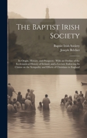 The Baptist Irish Society [microform]: Its Origin, History, and Prospects: With an Outline of the Ecclesiastical History of Ireland, and a Lecture ... Sympathy and Efforts of Christians in England 1020503203 Book Cover