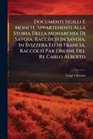 Documenti Sigilli E Monete Appartenenti Alla Storia Della Monarchia Di Savoia, Raccolti In Savoia, In Svizzera Ed In Francia, Raccolti Par Ordine Del Re Carlo Alberto 1246106655 Book Cover