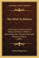 The Wish to Believe: A Discussion Concerning the Temper of Mind in Which a Reasonable Man Should Undertake Religious Inquiry 1503308448 Book Cover