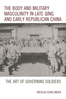 The Body and Military Masculinity in Late Qing and Early Republican China: The Art of Governing Soldiers 1498531687 Book Cover
