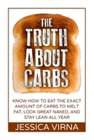 The Truth About Carbs: Know How to Eat The Exact Amount of Carbs to Melt Fat, Look Great Naked, and Stay Lean All Year 1512043532 Book Cover