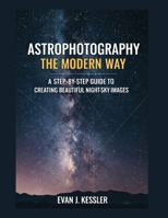 Astrophotography the Modern Way: A STEP-BY-STEP GUIDE TO CREATING BEAUTIFUL NIGHT-SKY IMAGES B0GDZY36ZK Book Cover