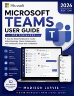 MICROSOFT TEAMS USER GUIDE FOR BEGINNERS 2026: A Step-by-Step Handbook to Master Video Meetings, Chats, Collaboration, and Productivity Tools with Confidence B0H1JM4BYG Book Cover