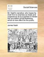 Mr. Nash's narrative: who hopes he shall find no enemies so mean and ungenerous as to suppress or hinder the circulation of that testimony which is now offer'd to the public. 1170111033 Book Cover